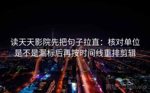 读天天影院先把句子拉直：核对单位是不是漏标后再按时间线重排剪辑