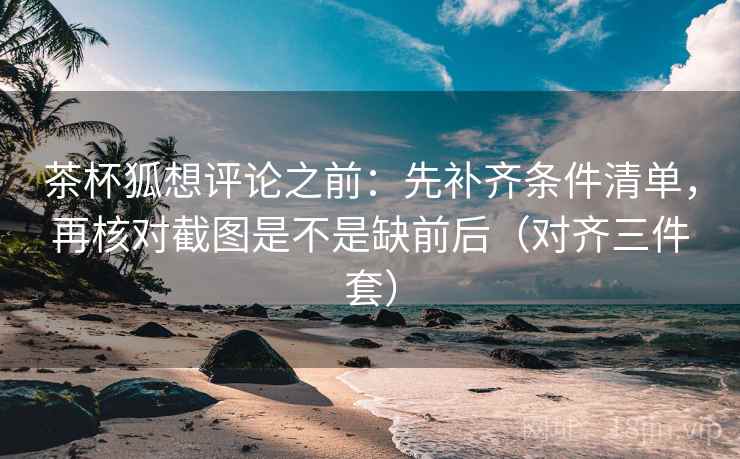茶杯狐想评论之前:先补齐条件清单,再核对截图是不是缺前后(对齐三件套) 茶杯狐想评论之前:先补齐条件清单,再核对截图是不是缺前后(对齐三件套)