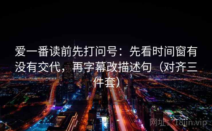 爱一番读前先打问号：先看时间窗有没有交代，再字幕改描述句（对齐三件套）
