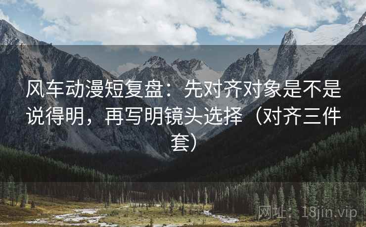 风车动漫短复盘：先对齐对象是不是说得明，再写明镜头选择（对齐三件套）
