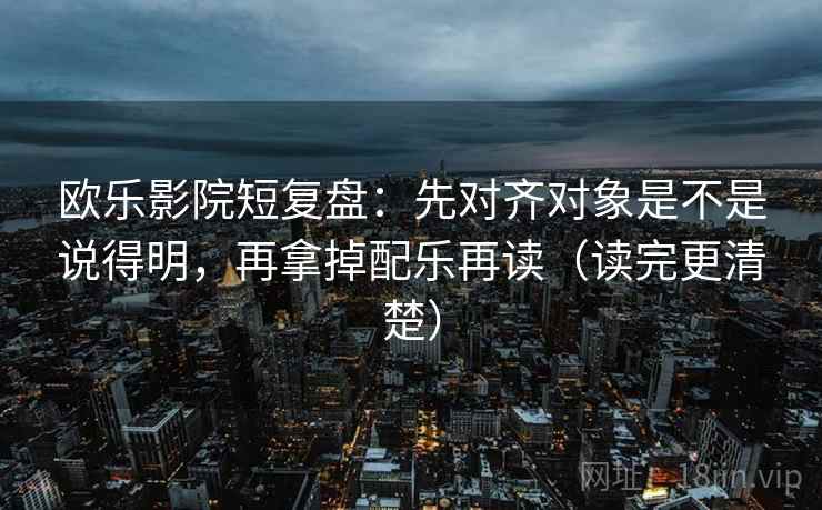 欧乐影院短复盘：先对齐对象是不是说得明，再拿掉配乐再读（读完更清楚）