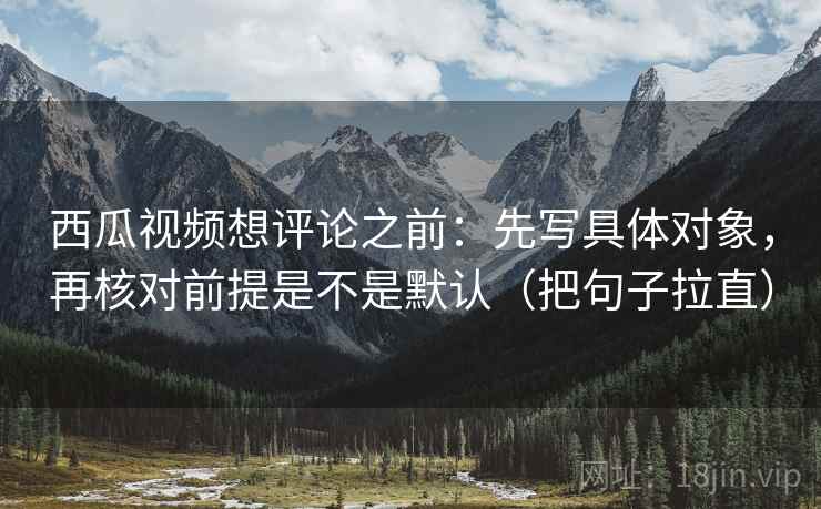 西瓜视频想评论之前：先写具体对象，再核对前提是不是默认（把句子拉直）