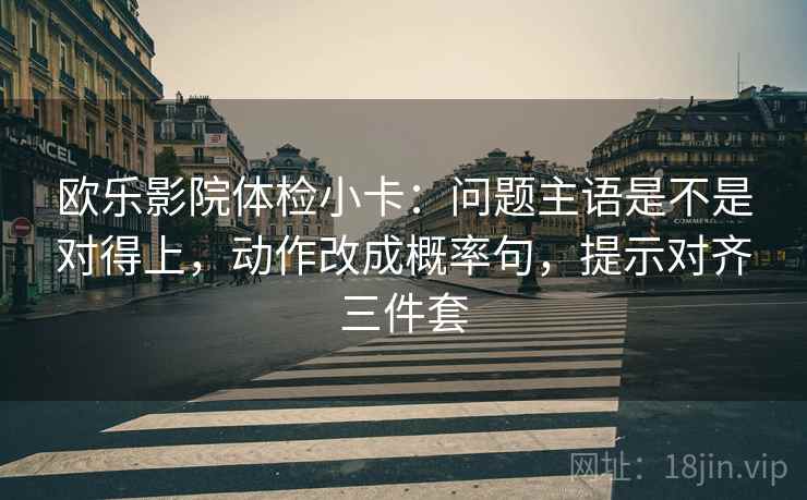 欧乐影院体检小卡：问题主语是不是对得上，动作改成概率句，提示对齐三件套