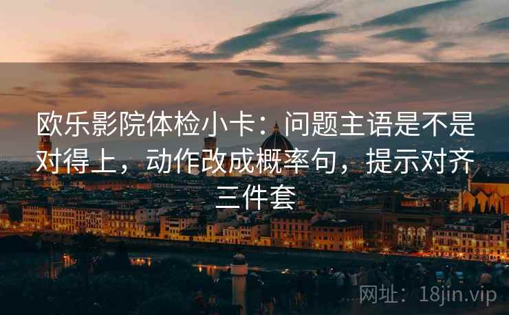 欧乐影院体检小卡：问题主语是不是对得上，动作改成概率句，提示对齐三件套