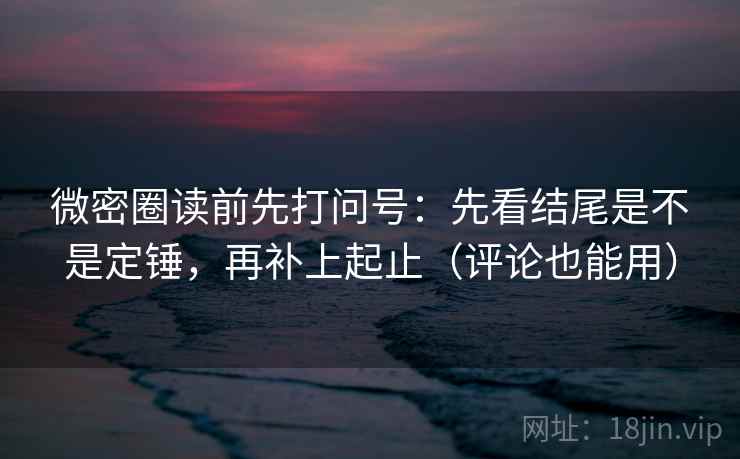 微密圈读前先打问号：先看结尾是不是定锤，再补上起止（评论也能用）