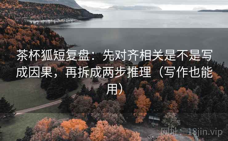 茶杯狐短复盘：先对齐相关是不是写成因果，再拆成两步推理（写作也能用）