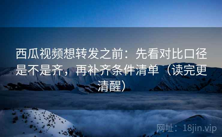西瓜视频想转发之前：先看对比口径是不是齐，再补齐条件清单（读完更清醒）