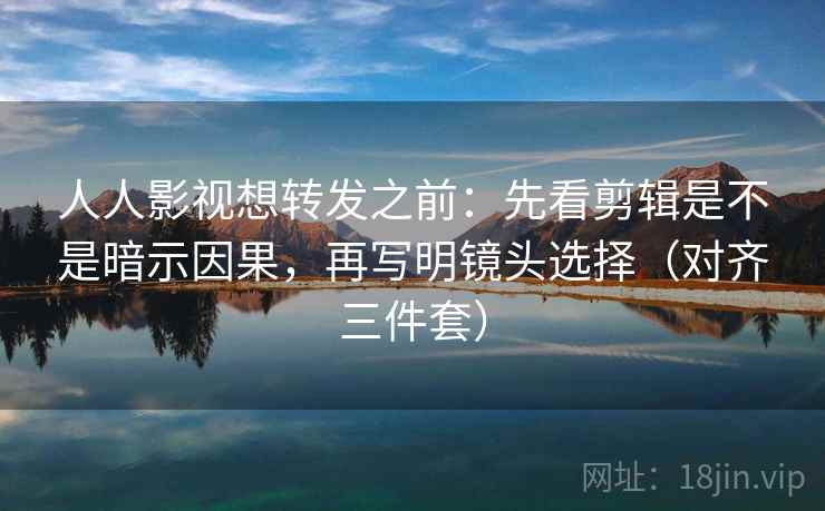 人人影视想转发之前：先看剪辑是不是暗示因果，再写明镜头选择（对齐三件套）