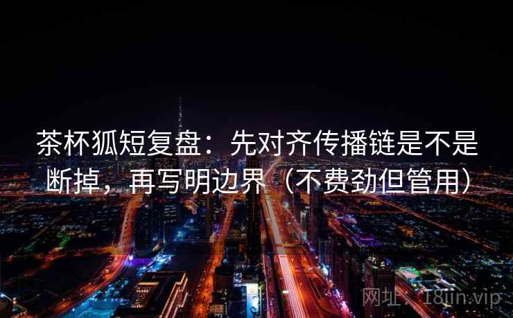 茶杯狐短复盘：先对齐传播链是不是断掉，再写明边界（不费劲但管用）