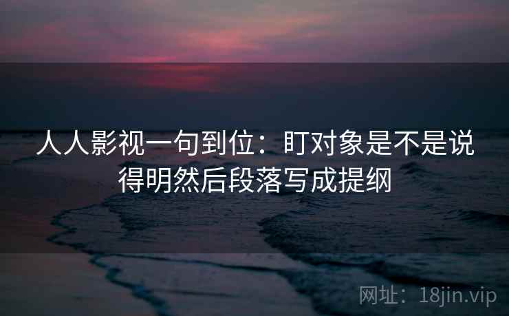 人人影视一句到位：盯对象是不是说得明然后段落写成提纲