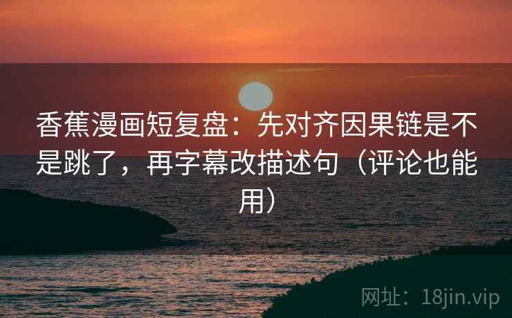 香蕉漫画短复盘：先对齐因果链是不是跳了，再字幕改描述句（评论也能用）