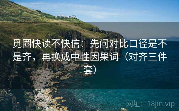 觅圈快读不快信：先问对比口径是不是齐，再换成中性因果词（对齐三件套）