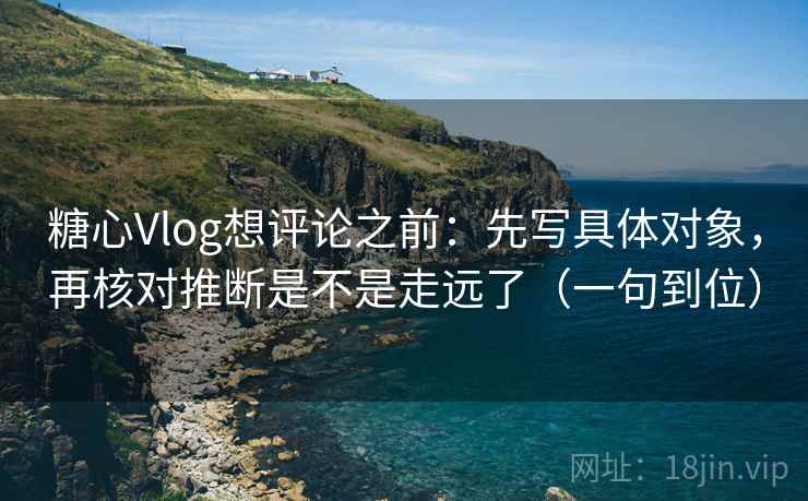 糖心Vlog想评论之前：先写具体对象，再核对推断是不是走远了（一句到位）