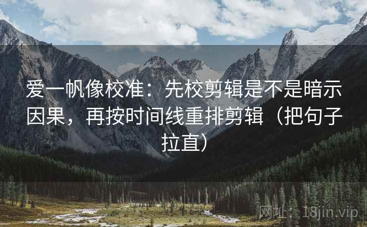 爱一帆像校准：先校剪辑是不是暗示因果，再按时间线重排剪辑（把句子拉直）