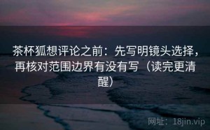 茶杯狐想评论之前：先写明镜头选择，再核对范围边界有没有写（读完更清醒）