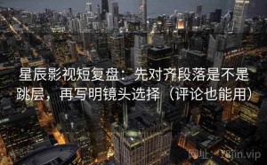 星辰影视短复盘：先对齐段落是不是跳层，再写明镜头选择（评论也能用）