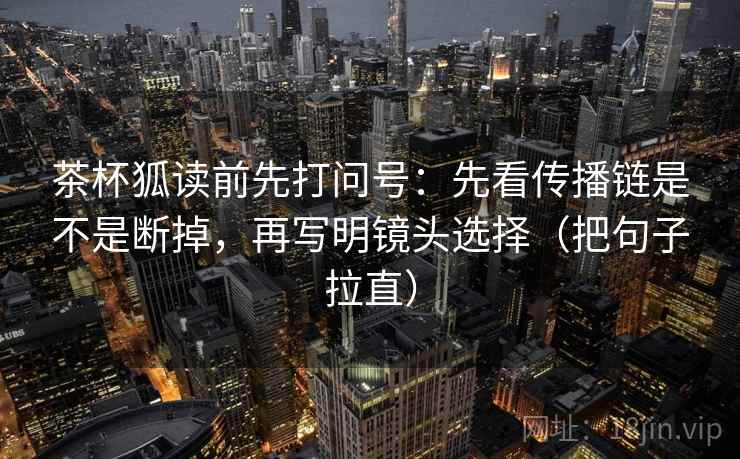 茶杯狐读前先打问号：先看传播链是不是断掉，再写明镜头选择（把句子拉直）