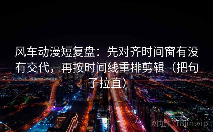 风车动漫短复盘：先对齐时间窗有没有交代，再按时间线重排剪辑（把句子拉直）