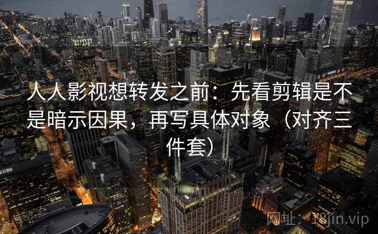 人人影视想转发之前：先看剪辑是不是暗示因果，再写具体对象（对齐三件套）