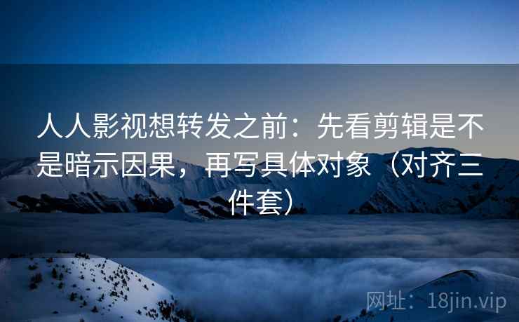 人人影视想转发之前：先看剪辑是不是暗示因果，再写具体对象（对齐三件套）