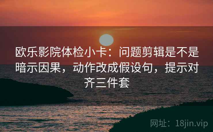 欧乐影院体检小卡：问题剪辑是不是暗示因果，动作改成假设句，提示对齐三件套