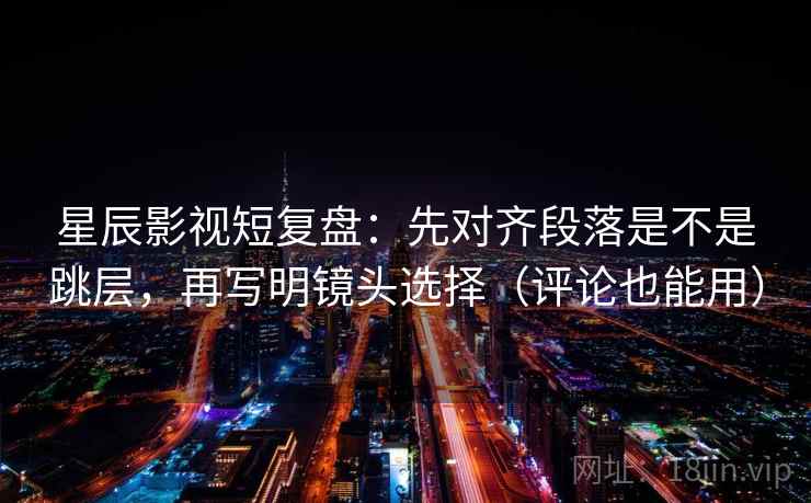星辰影视短复盘：先对齐段落是不是跳层，再写明镜头选择（评论也能用）