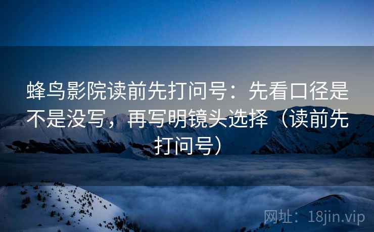 蜂鸟影院读前先打问号：先看口径是不是没写，再写明镜头选择（读前先打问号）