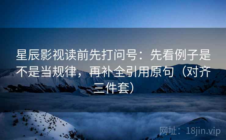 星辰影视读前先打问号：先看例子是不是当规律，再补全引用原句（对齐三件套）
