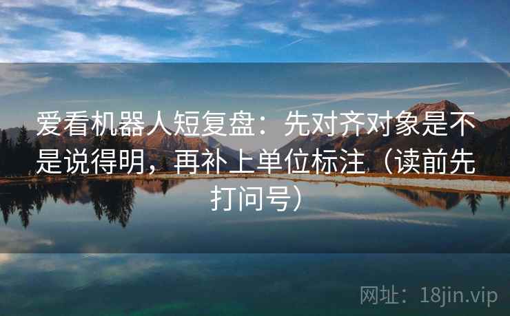 爱看机器人短复盘：先对齐对象是不是说得明，再补上单位标注（读前先打问号）