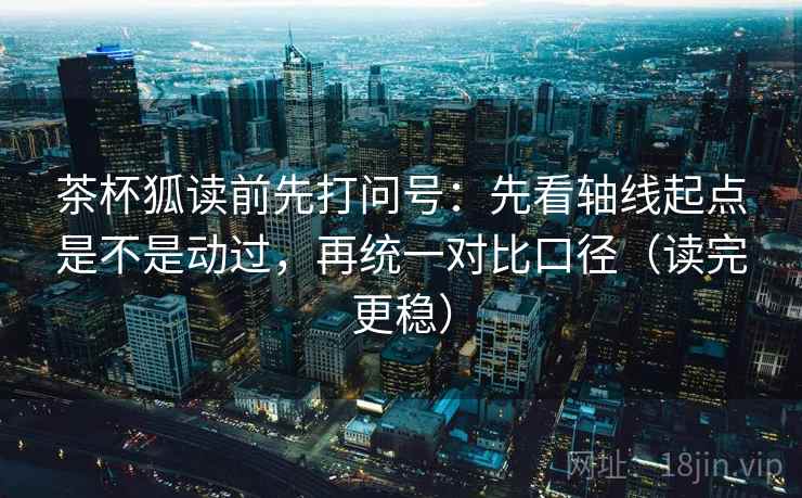 茶杯狐读前先打问号：先看轴线起点是不是动过，再统一对比口径（读完更稳）