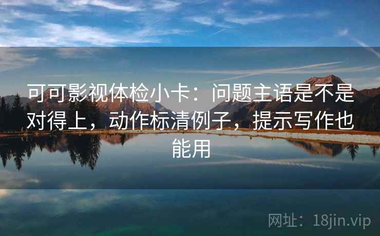 可可影视体检小卡：问题主语是不是对得上，动作标清例子，提示写作也能用